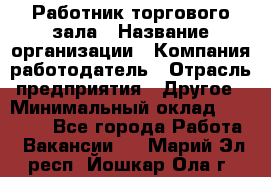 Работник торгового зала › Название организации ­ Компания-работодатель › Отрасль предприятия ­ Другое › Минимальный оклад ­ 21 500 - Все города Работа » Вакансии   . Марий Эл респ.,Йошкар-Ола г.